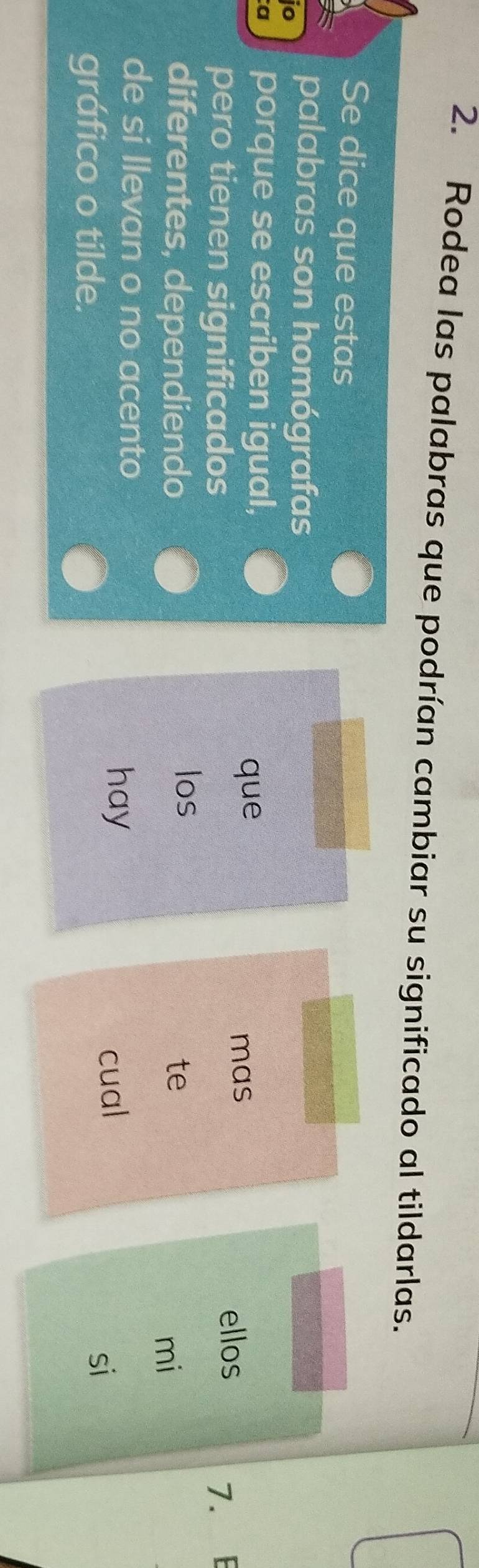 Rodea las palabras que podrían cambiar su significado al tildarlas. 
Se dice que estas 
jo 
palabras son homógrafas 
a porque se escriben igual, 
que 
mas 
pero tienen significados ellos 
diferentes, dependiendo los 7. E 
te 
mi 
de si llevan o no acento 
hay 
gráfico o tilde. cual 
si