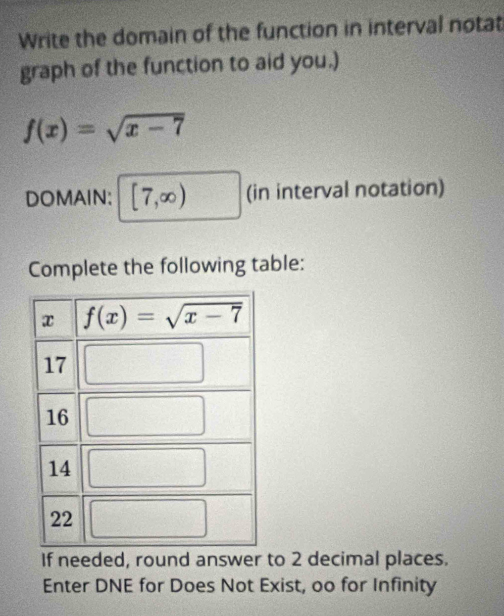 Write the domain of the function in interval notat
graph of the function to aid you.)
f(x)=sqrt(x-7)
DOMAIN: [7,∈fty ) (in interval notation)
Complete the following table:
If needed, round answer to 2 decimal places.
Enter DNE for Does Not Exist, oo for Infinity