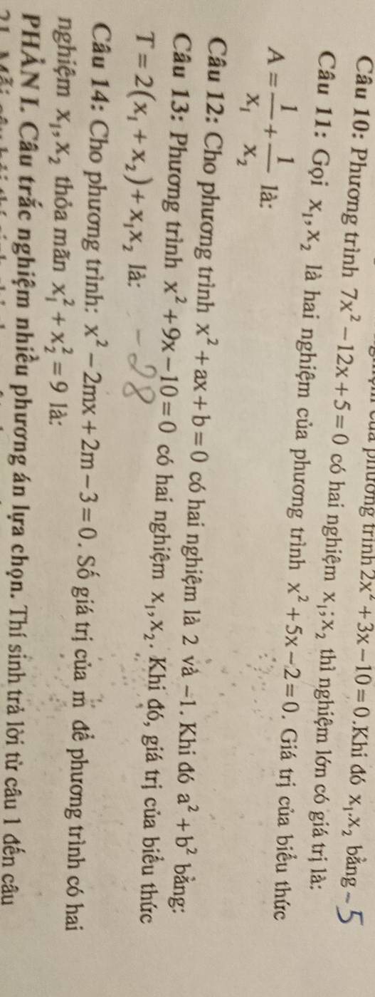 của phường trình 2x^2+3x-10=0.Khi đó x_1. x_2 bằng 
Câu 10: Phương trình 7x^2-12x+5=0 có hai nghiệm x_1; x_2 thì nghiệm lớn có giá trị là: 
Câu 11: Gọi x_1, x_2 là hai nghiệm của phương trình x^2+5x-2=0. Giá trị của biểu thức
A=frac 1x_1+frac 1x_2 là: 
Câu 12: Cho phương trình x^2+ax+b=0 có hai nghiệm là 2 và −1. Khi đó a^2+b^2 bằng: 
Câu 13: Phương trình x^2+9x-10=0 có hai nghiệm x_1, x_2. Khi đó, giá trị của biểu thức
T=2(x_1+x_2)+x_1x_2 là: 
Câu 14: Cho phương trình: x^2-2mx+2m-3=0. Số giá trị của m để phương trình có hai 
nghiệm x_1, x_2 thỏa mãn x_1^2+x_2^2=9 là: 
PHẢN I. Câu trắc nghiệm nhiều phương án lựa chọn. Thí sỉnh trả lời từ câu 1 đến câu