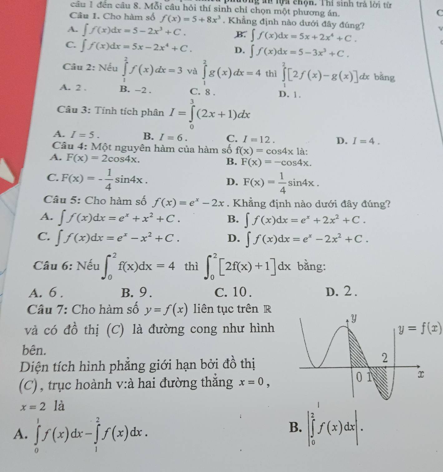 đòng ăn lựa chọn. Thí sinh trả lời tử
câu 1 đến câu 8. Mỗi câu hỏi thí sinh chỉ chọn một phương án.
C
Câu 1. Cho hàm số f(x)=5+8x^3. Khẳng định nào dưới đây đúng? τ
A. ∈t f(x)dx=5-2x^3+C.
B. ∈t f(x)dx=5x+2x^4+C.
C. ∈t f(x)dx=5x-2x^4+C. D. ∈t f(x)dx=5-3x^3+C.
Câu 2: Nếu ∈tlimits _1^(2f(x)dx=3 và ∈tlimits _1^2g(x)dx=4 thì ∈tlimits _1^2[2f(x)-g(x)]dx bǎng
A. 2 . B. -2 . C. 8 .
D. 1.
Câu 3: Tính tích phân I=∈tlimits _0^3(2x+1)dx
A. I=5. B. I=6. C. I=12.
D. I=4.
Câu 4: Một nguyên hàm của hàm số f(x)=cos 4x là:
A. F(x)=2cos 4x.
B. F(x)=-cos 4x.
C. F(x)=-frac 1)4sin 4x.
D. F(x)= 1/4 sin 4x.
Câu 5: Cho hàm số f(x)=e^x-2x. Khẳng định nào dưới đây đúng?
A. ∈t f(x)dx=e^x+x^2+C. B. ∈t f(x)dx=e^x+2x^2+C.
C. ∈t f(x)dx=e^x-x^2+C. D. ∈t f(x)dx=e^x-2x^2+C.
Câu 6: Nếu ∈t _0^2f(x)dx=4 thì ∈t _0^2[2f(x)+1]dx bằng:
A. 6 . B.9 . C. 10 . D. 2 .
Câu 7: Cho hàm số y=f(x) liên tục trên R
và có đồ thị (C) là đường cong như hình y=f(x)
bên.
Diện tích hình phẳng giới hạn bởi đồ thị
(C) , trục hoành v:à hai đường thắng x=0,
x=2 là
A. ∈tlimits _0^1f(x)dx-∈tlimits _1^2f(x)dx.
B. |∈tlimits _0^2f(x)dx|.