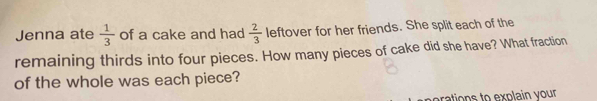 Jenna ate  1/3  of a cake and had  2/3  leftover for her friends. She split each of the 
remaining thirds into four pieces. How many pieces of cake did she have? What fraction 
of the whole was each piece? 
perations to explain your