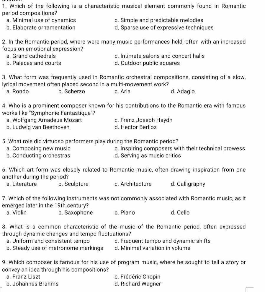 Which of the following is a characteristic musical element commonly found in Romantic
period compositions?
a. Minimal use of dynamics c. Simple and predictable melodies
b. Elaborate ornamentation d. Sparse use of expressive techniques
2. In the Romantic period, where were many music performances held, often with an increased
focus on emotional expression?
a. Grand cathedrals c. Intimate salons and concert halls
b. Palaces and courts d. Outdoor public squares
3. What form was frequently used in Romantic orchestral compositions, consisting of a slow,
lyrical movement often placed second in a multi-movement work?
a. Rondo b. Scherzo c. Aria d. Adagio
4. Who is a prominent composer known for his contributions to the Romantic era with famous
works like "Symphonie Fantastique"?
a. Wolfgang Amadeus Mozart c. Franz Joseph Haydn
b. Ludwig van Beethoven d. Hector Berlioz
5. What role did virtuoso performers play during the Romantic period?
a. Composing new music c. Inspiring composers with their technical prowess
b. Conducting orchestras d. Serving as music critics
6. Which art form was closely related to Romantic music, often drawing inspiration from one
another during the period?
a. Literature b. Sculpture c. Architecture d. Calligraphy
7. Which of the following instruments was not commonly associated with Romantic music, as it
emerged later in the 19th century?
a. Violin b. Saxophone c. Piano d. Cello
8. What is a common characteristic of the music of the Romantic period, often expressed
through dynamic changes and tempo fluctuations?
a. Uniform and consistent tempo c. Frequent tempo and dynamic shifts
b. Steady use of metronome markings d. Minimal variation in volume
9. Which composer is famous for his use of program music, where he sought to tell a story or
convey an idea through his compositions?
a. Franz Liszt c. Frédéric Chopin
b. Johannes Brahms d. Richard Wagner