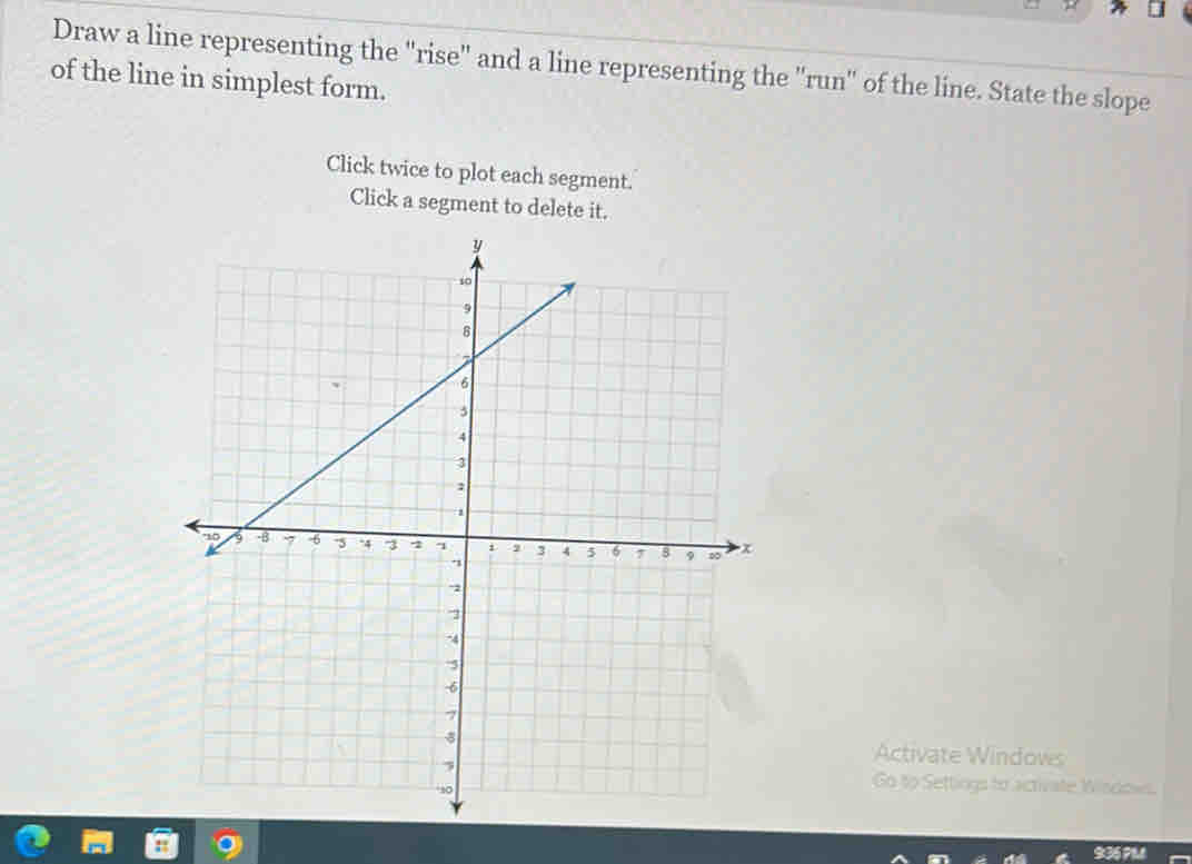 Draw a line representing the "rise' and a line representing the ''run' of the line. State the slope 
of the line in simplest form. 
Click twice to plot each segment. 
Click a segment to delete it. 
Activate Windows 
Go to Settings to activate Windows.