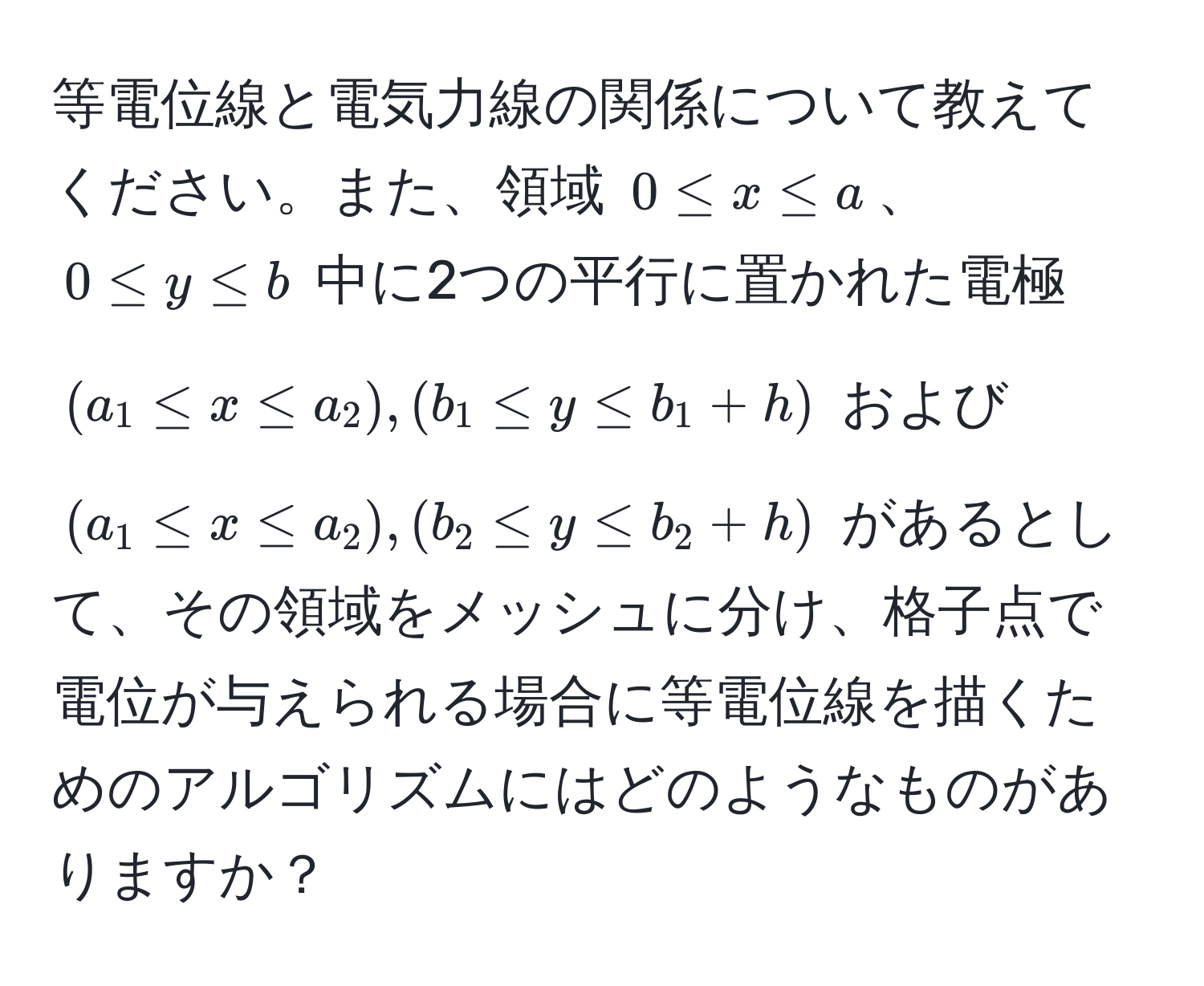 等電位線と電気力線の関係について教えてください。また、領域 (0 ≤ x ≤ a)、(0 ≤ y ≤ b) 中に2つの平行に置かれた電極 ((a_1 ≤ x ≤ a_2), (b_1 ≤ y ≤ b_1 + h)) および ((a_1 ≤ x ≤ a_2), (b_2 ≤ y ≤ b_2 + h)) があるとして、その領域をメッシュに分け、格子点で電位が与えられる場合に等電位線を描くためのアルゴリズムにはどのようなものがありますか？