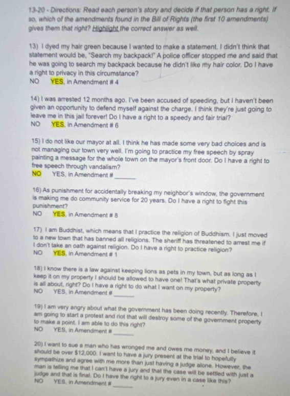 13-20 - Directions: Read each person's story and decide if that person has a right. If
so, which of the amendments found in the Bill of Rights (the first 10 amendments)
gives them that right? Highlight the correct answer as well.
13) I dyed my hair green because I wanted to make a statement. I didn't think that
statement would be, "Search my backpack!" A police officer stopped me and said that
he was going to search my backpack because he didn't like my hair color. Do I have
a right to privacy in this circumstance?
NO YES, in Amendment # 4
14) I was arrested 12 months ago. I've been accused of speeding, but I haven't been
given an opportunity to defend myself against the charge. I think they're just going to
leave me in this jail forever! Do I have a right to a speedy and fair trial?
NO YES, in Amendment # 6
15) I do not like our mayor at all. I think he has made some very bad choices and is
not managing our town very well. I'm going to practice my free speech by spray
painting a message for the whole town on the mayor's front door. Do I have a right to
free speech through vandalism?
_
NO YES, in Amendment #
16) As punishment for accidentally breaking my neighbor's window, the government
is making me do community service for 20 years. Do I have a right to fight this
punishment?
NO YES, in Amendment # 8
17) I am Buddhist, which means that I practice the religion of Buddhism. I just moved
to a new town that has banned all religions. The sheriff has threatened to arrest me if
I don't take an oath against religion. Do I have a right to practice religion?
NO YES, in Amendment # 1
18) I know there is a law against keeping lions as pets in my town, but as long as I
keep it on my property I should be allowed to have one! That's what private property
_
is all about, right? Do I have a right to do what I want on my property?
NO YES, in Amendment #
19) I am very angry about what the government has been doing recently. Therefore, I
am going to start a protest and riot that will destroy some of the government property
to make a point. I am able to do this right?
_
NO YES, in Amendment #
20) I want to sue a man who has wronged me and owes me money, and I believe it
should be over $12,000. I want to have a jury present at the trial to hopefully
sympathize and agree with me more than just having a judge alone. However, the
man is felling me that I can't have a jury and that the case will be settled with just a
_
judge and that is final. Do I have the right to a jury even in a case like this?
NO YES, in Amendment #