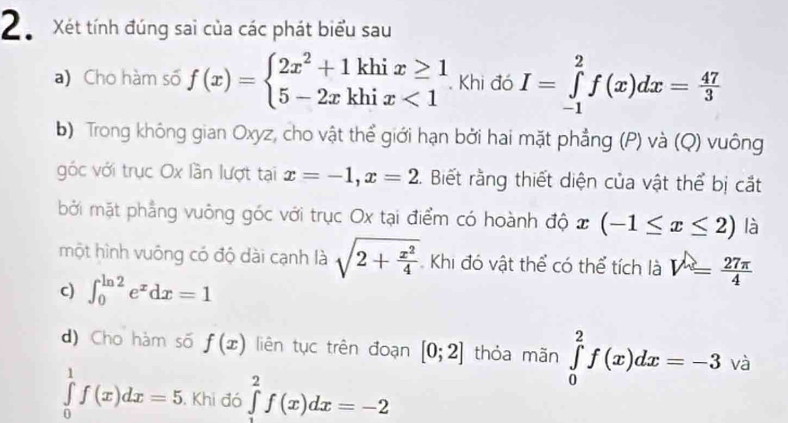 Xét tính đúng sai của các phát biểu sau 
a) Cho hàm số f(x)=beginarrayl 2x^2+1khix≥ 1 5-2xkhix<1endarray. Khi đó I=∈tlimits _(-1)^2f(x)dx= 47/3 
b) Trong không gian Oxyz, cho vật thể giới hạn bởi hai mặt phẳng (P) và (Q) vuông 
góc với trục Ox lần lượt tại x=-1, x=2 C. Biết rằng thiết diện của vật thể bị cắt 
bởi mặt phẳng vuông góc với trục Ox tại điểm có hoành độ x(-1≤ x≤ 2) là 
một hình vuông có độ dài cạnh là sqrt(2+frac x^2)4 Khi đó vật thể có thể tích là V= 27π /4 
c) ∈t _0^((ln 2)e^x)dx=1
d) Cho hàm số f(x) liên tục trên đoạn [0;2] thỏa mãn ∈tlimits _0^2f(x)dx=-3 ) và
∈tlimits _0^1f(x)dx=5. Khi đó ∈tlimits _1^2f(x)dx=-2