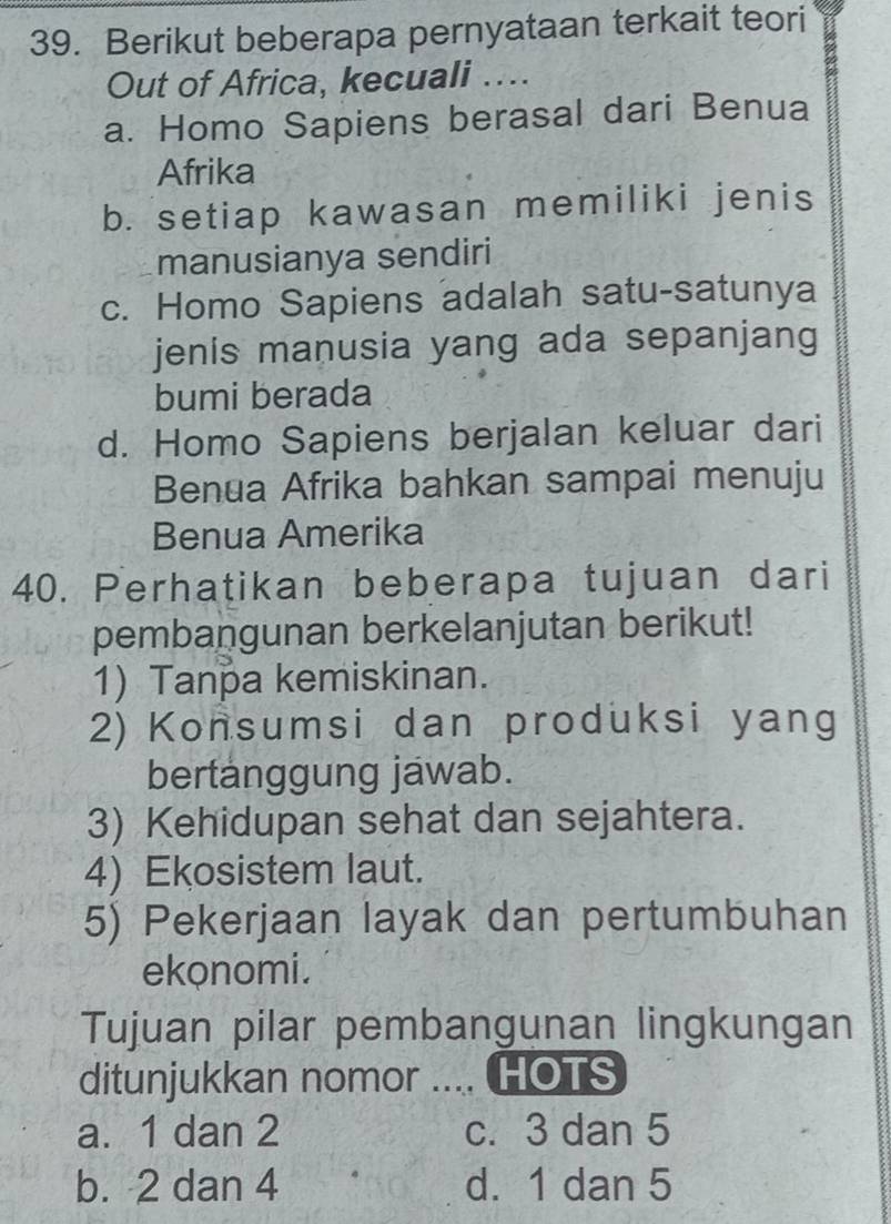 Berikut beberapa pernyataan terkait teori
Out of Africa, kecuali ....
a. Homo Sapiens berasal dari Benua
Afrika
b. setiap kawasan memiliki jenis
manusianya sendiri
c. Homo Sapiens adalah satu-satunya
jenis manusia yang ada sepanjang
bumi berada
d. Homo Sapiens berjalan keluar dari
Benua Afrika bahkan sampai menuju
Benua Amerika
40. Perhatikan beberapa tujuan dari
pembangunan berkelanjutan berikut!
1) Tanpa kemiskinan.
2) Konsumsi dan produksi yang
bertanggung jawab.
3) Kehidupan sehat dan sejahtera.
4) Ekosistem laut.
5) Pekerjaan layak dan pertumbuhan
ekonomi.
Tujuan pilar pembangunan lingkungan
ditunjukkan nomor .... HOTS
a. 1 dan 2 c. 3 dan 5
b. 2 dan 4 d. 1 dan 5