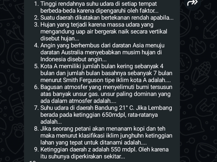 Tinggi rendahnya suhu udara di setiap tempat 
berbeda-beda karena dipengaruhi oleh faktor... 
2. Suatu daerah dikatakan bertekanan rendah apabila... 
3. Hujan yang terjadi karena massa udara yang 
mengandung uap air bergerak naik secara vertikal 
disebut hujan... 
4. Angin yang berhembus dari daratan Asia menuju 
daratan Australia menyebabkan musim hujan di 
Indonesia disebut angin... 
5. Kota A memiliki jumlah bulan kering sebanyak 4
bulan dan jumlah bulan basahnya sebanyak 7 bulan 
menurut Smith Ferguson tipe iklim kota A adalah.... 
6. Bagusan atmosfer yang menyelimuti bumi tersusun 
atas banyak unsur gas. unsur paling dominan yang 
ada dalam atmosfer adalah.... 
7. Suhu udara di daerah Bandung 21°C. Jika Lembang 
berada pada ketinggian 650mdpl, rata-ratanya 
adalah... 
8. Jika seorang petani akan menanam kopi dan teh 
maka menurut klasifikasi iklim junghuhn ketinggian 
lahan yang tepat untuk ditanami adalah.... 
9. Ketinggian daerah z adalah 550 mdpl. Oleh karena 
itu suhunya diperkirakan sekitar...