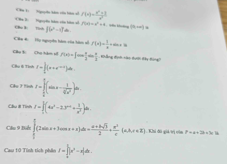 wen 
Câu 1: Nguyên hàm cũa hàm số f(x)= (x^4+2)/x^2 
Câu 2: Nguyên hàm cũa hàm số f(x)=x^2+4. trên khoāng (0,+∈fty )B
Câu 3: Tính ∈tlimits (x^2-1)^n dx. 
Câu 4: Họ nguyên hàm của hàm số f(x)= 1/x +sin x|d
Câu 5: Cho hàm số f(x)=∈t cos  x/2 sin  x/2 . Khẳng định nào dưới đây đùng? 
Câu 6TinhI=∈tlimits _0^(1(x+e^-x-2))dx. 
Câu 7TinhI=∈tlimits _ π /6 ^ π /2 (sin x- 1/sqrt[3](x^2) )dx. 
Câu 8TinhI=∈tlimits _1^(2(4x^3)-2.3^(x+1)+ 1/x^2 )dx.
∴ △ ADC=∠ BAD
Câu 9 Biết ∈tlimits _ π /3 ^ π /2 (2sin x+3cos x+x)dx= (a+bsqrt(3))/2 + π^2/c (a,b,c∈ Z). Khi đó giá trị của P=a+2b+3c là
au>DICl overline endarray 
Cau 10 Tính tích phân I=∈tlimits _0^(2|x^3)-x|dx.