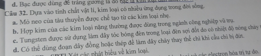 Bạc được dùng để tráng gương là đổ bạc là ki loại
Câu 32. Dựa vào tính chất vật lí, kim loại có nhiều ứng dụng trong đời sống.
a. Mỏ neo của tàu thuyền được chế tạo từ các kim loại nhẹ.
b. Hợp kim của các kim loại nặng thường được dùng trong ngành công nghiệp vũ trụ.
c. Tungsten được sử dụng làm dây tóc bóng đèn trong loại đèn sợi đốt do có nhiệt độ nóng chảy t
d. Có thể dùng đoạn dây đồng hoặc thép để làm dây chảy thay thế chì khi cầu chì bị đứt.
El Xét các phát biểu về kim loại.
c c lectron hóa trị tự do.