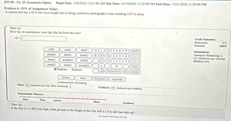 HW 08 - Ch. 25, Geometric Optics Begio Date: 10/8/2024 12:01:00 AM Due Date: 10/19/2024 11.59:00 PM End Date: 12/31/2024 11:59:00 PM
Problem 6: (10% of Assignment Value)
A camera that has a 50.0 mm focal length lens is being utilized to photograph a man standing 4.25 m away.
Part (a)
How far, in centimeters, must the film be from the lens?
Grade Summary
d_1=□ Deductions
Potenrial 100%
sin() cos () tan () π ( 7 8 9 fess Attempt(s) Remaining: 6 Subandssions
cotan() asin() acos() E 4 5 6 6% Dedaction per Attempt detailed view
atan() acotan() sinh () 1 2 3
cosh() tanh () cotanh () + . 0 . 2N
@ Degrees Ractians NACSPNCS (the)
Subesit H ant Tended l givo 0°
6 Submistion(s) Reesasning
Hints: 19_ deduction per hint. Hints remaining: 4 Feedback: 0% _deduction per feedback.
Submission Histury C ha t e đ nved in Contoad Sindard Time Rarl smicsson daso times indficato late nerk
Dute Time Answer Fredback
Part (b) Fints
II the film is x=36.0 mm high, what percent of the height of the film will a Z.4 m tall man take up?
All comne 0.324 Eagen SA, (LC