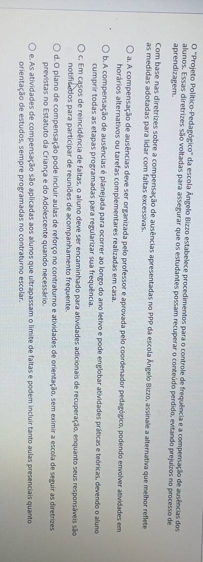 "Projeto Político-Pedagógico" da escola Ângelo Bizzo estabelece procedimentos para o controle de frequência e a compensação de ausências dos
alunos. Essas diretrizes são voltadas para assegurar que os estudantes possam recuperar o conteúdo perdido, evitando prejuízos no processo de
aprendizagem.
Com base nas diretrizes sobre a compensação de ausências apresentadas no PPP da escola Ângelo Bizzo, assinale a alternativa que melhor reflete
as medidas adotadas para lidar com faltas excessivas.
a. A compensação de ausências deve ser organizada pelo professor e aprovada pelo coordenador pedagógico, podendo envolver atividades em
horários alternativos ou tarefas complementares realizadas em casa.
b. A compensação de ausências é planejada para ocorrer ao longo do ano letivo e pode englobar atividades práticas e teóricas, devendo o aluno
cumprir todas as etapas programadas para regularizar sua frequência.
c. Em casos de reincidência de faltas, o aluno deve ser encaminhado para atividades adicionais de recuperação, enquanto seus responsáveis são
notificados para participar de reuniões de acompanhamento frequente.
d. O plano de compensação pode incluir aulas de reforço no contraturno e atividades de orientação, sem eximir a escola de seguir as diretrizes
previstas no Estatuto da Criança e do Adolescente quando necessário.
e. As atividades de compensação são aplicadas aos alunos que ultrapassam o limite de faltas e podem incluir tanto aulas presenciais quanto
orientação de estudos, sempre programadas no contraturno escolar.