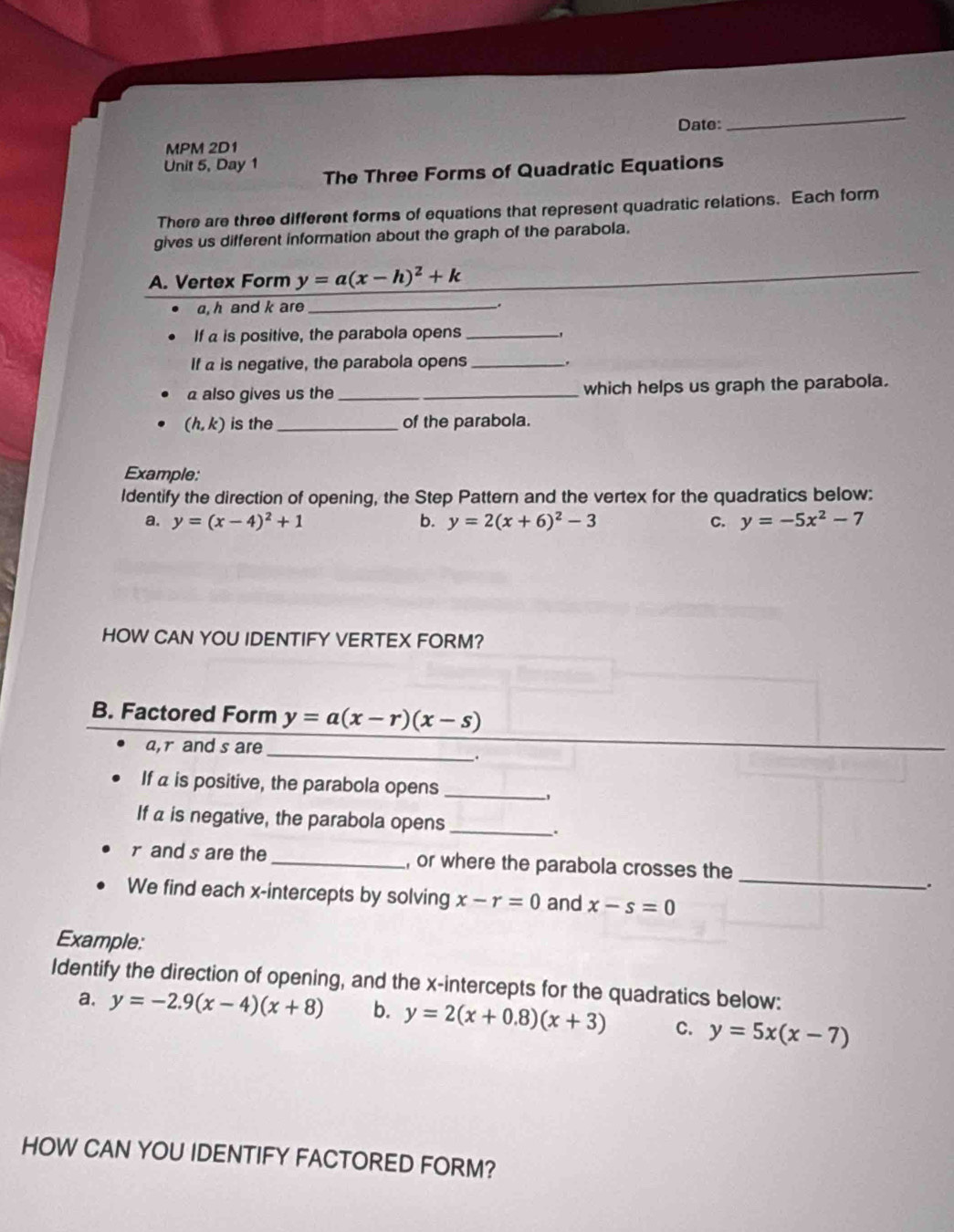 Date: 
_ 
MPM 2D1 
Unit 5, Day 1 The Three Forms of Quadratic Equations 
There are three different forms of equations that represent quadratic relations. Each form 
gives us different information about the graph of the parabola. 
A. Vertex Form y=a(x-h)^2+k
, h and k are_ 
If a is positive, the parabola opens_ 
If a is negative, the parabola opens_ 
a also gives us the __which helps us graph the parabola.
(h,k) is the_ of the parabola. 
Example: 
Identify the direction of opening, the Step Pattern and the vertex for the quadratics below: 
a. y=(x-4)^2+1 b. y=2(x+6)^2-3 C. y=-5x^2-7
HOW CAN YOU IDENTIFY VERTEX FORM? 
B. Factored Form y=a(x-r)(x-s)
_ 
a, r and s are 
. 
If a is positive, the parabola opens_ 
, 
If a is negative, the parabola opens_ 
. 
_
r and s are the_ , or where the parabola crosses the 
. 
We find each x-intercepts by solving x-r=0 and x-s=0
Example: 
Identify the direction of opening, and the x-intercepts for the quadratics below: 
a. y=-2.9(x-4)(x+8) b. y=2(x+0.8)(x+3) C. y=5x(x-7)
HOW CAN YOU IDENTIFY FACTORED FORM?