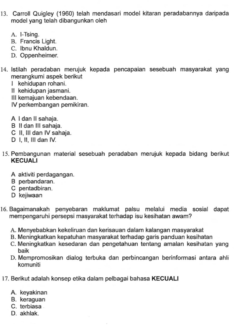 Carroll Quigley (1960) telah mendasari model kitaran peradabannya daripada
model yang telah dibangunkan oleh
A. I-Tsing.
B. Francis Light.
C. Ibnu Khaldun.
D. Oppenheimer.
14. Istilah peradaban merujuk kepada pencapaian sesebuah masyarakat yang
merangkumi aspek berikut
I kehidupan rohani.
II kehidupan jasmani.
III kemajuan kebendaan.
IV perkembangan pemikiran.
A I dan II sahaja.
B II dan III sahaja.
C II, III dan IV sahaja.
D I, II, III dan IV.
15. Pembangunan material sesebuah peradaban merujuk kepada bidang berikut
KECUALI
A aktiviti perdagangan.
B perbandaran.
C pentadbiran.
D kejiwaan
16. Bagaimanakah penyebaran maklumat palsu melalui media sosial dapat
mempengaruhi persepsi masyarakat terhadap isu kesihatan awam?
A. Menyebabkan kekeliruan dan kerisauan dalam kalangan masyarakat
B. Meningkatkan kepatuhan masyarakat terhadap garis panduan kesihatan
C. Meningkatkan kesedaran dan pengetahuan tentang amalan kesihatan yang
baik
D. Mempromosikan dialog terbuka dan perbincangan berinformasi antara ahli
komuniti
17. Berikut adalah konsep etika dalam pelbagai bahasa KECUALI
A. keyakinan
B. keraguan
C. terbiasa
D. akhlak.