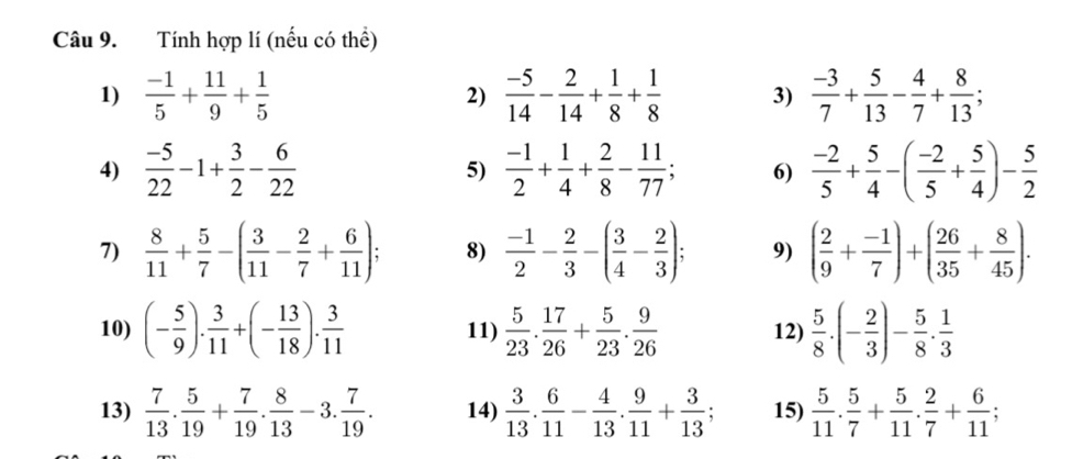 Tính hợp lí (nếu có thể)
1)  (-1)/5 + 11/9 + 1/5  2)  (-5)/14 - 2/14 + 1/8 + 1/8  3)  (-3)/7 + 5/13 - 4/7 + 8/13 ;
4)  (-5)/22 -1+ 3/2 - 6/22  5)  (-1)/2 + 1/4 + 2/8 - 11/77 ; 6)  (-2)/5 + 5/4 -( (-2)/5 + 5/4 )- 5/2 
7)  8/11 + 5/7 -( 3/11 - 2/7 + 6/11 ) 8)  (-1)/2 - 2/3 -( 3/4 - 2/3 ); 9) ( 2/9 + (-1)/7 )+( 26/35 + 8/45 ).
10) (- 5/9 ). 3/11 +(- 13/18 ). 3/11  11)  5/23 . 17/26 + 5/23 . 9/26  12)  5/8 · (- 2/3 )- 5/8 ·  1/3 
13)  7/13 . 5/19 + 7/19 . 8/13 -3. 7/19 . 14)  3/13 . 6/11 - 4/13 . 9/11 + 3/13  15)  5/11 . 5/7 + 5/11 . 2/7 + 6/11 