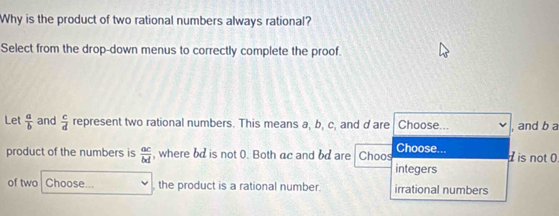 Why is the product of two rational numbers always rational?
Select from the drop-down menus to correctly complete the proof.
Let  a/b  and  c/d  represent two rational numbers. This means a, b, c, and d are Choose...
, and b a
Choose...
product of the numbers is  ac/bd  , where bd is not 0. Both ac and bd are Choos is not 0.
integers
of two Choose... , the product is a rational number. irrational numbers