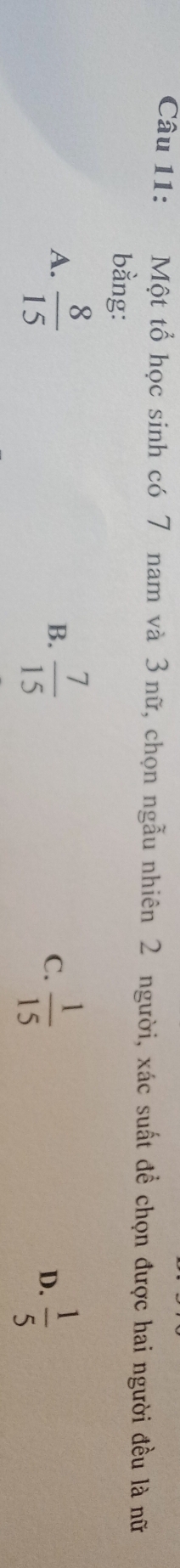 Một tổ học sinh có 7 nam và 3 nữ, chọn ngẫu nhiên 2 người, xác suất đề chọn được hai người đều là nữ
bằng:
A.  8/15   7/15   1/15   1/5 
B.
C.
D.