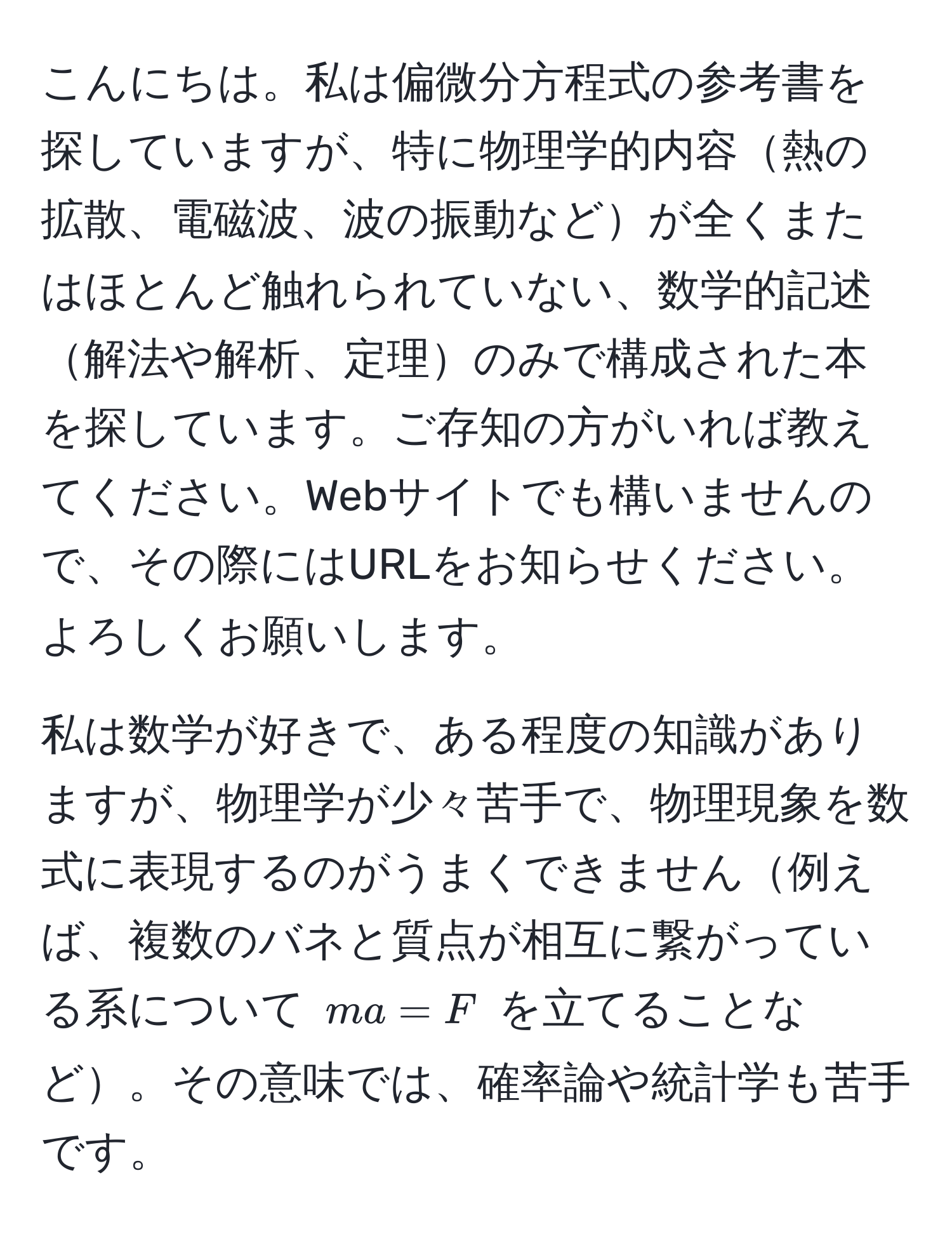 こんにちは。私は偏微分方程式の参考書を探していますが、特に物理学的内容熱の拡散、電磁波、波の振動などが全くまたはほとんど触れられていない、数学的記述解法や解析、定理のみで構成された本を探しています。ご存知の方がいれば教えてください。Webサイトでも構いませんので、その際にはURLをお知らせください。よろしくお願いします。

私は数学が好きで、ある程度の知識がありますが、物理学が少々苦手で、物理現象を数式に表現するのがうまくできません例えば、複数のバネと質点が相互に繋がっている系について $ma = F$ を立てることなど。その意味では、確率論や統計学も苦手です。