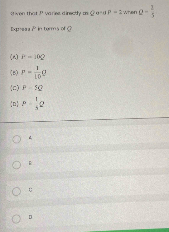 Given that P varies directly as Q and P=2 when Q= 2/5 . 
Express P in terms of _.
(A) P=10Q
(B) P= 1/10 Q
(c) P=5Q
(D) P= 1/5 Q
A
B
C.
D