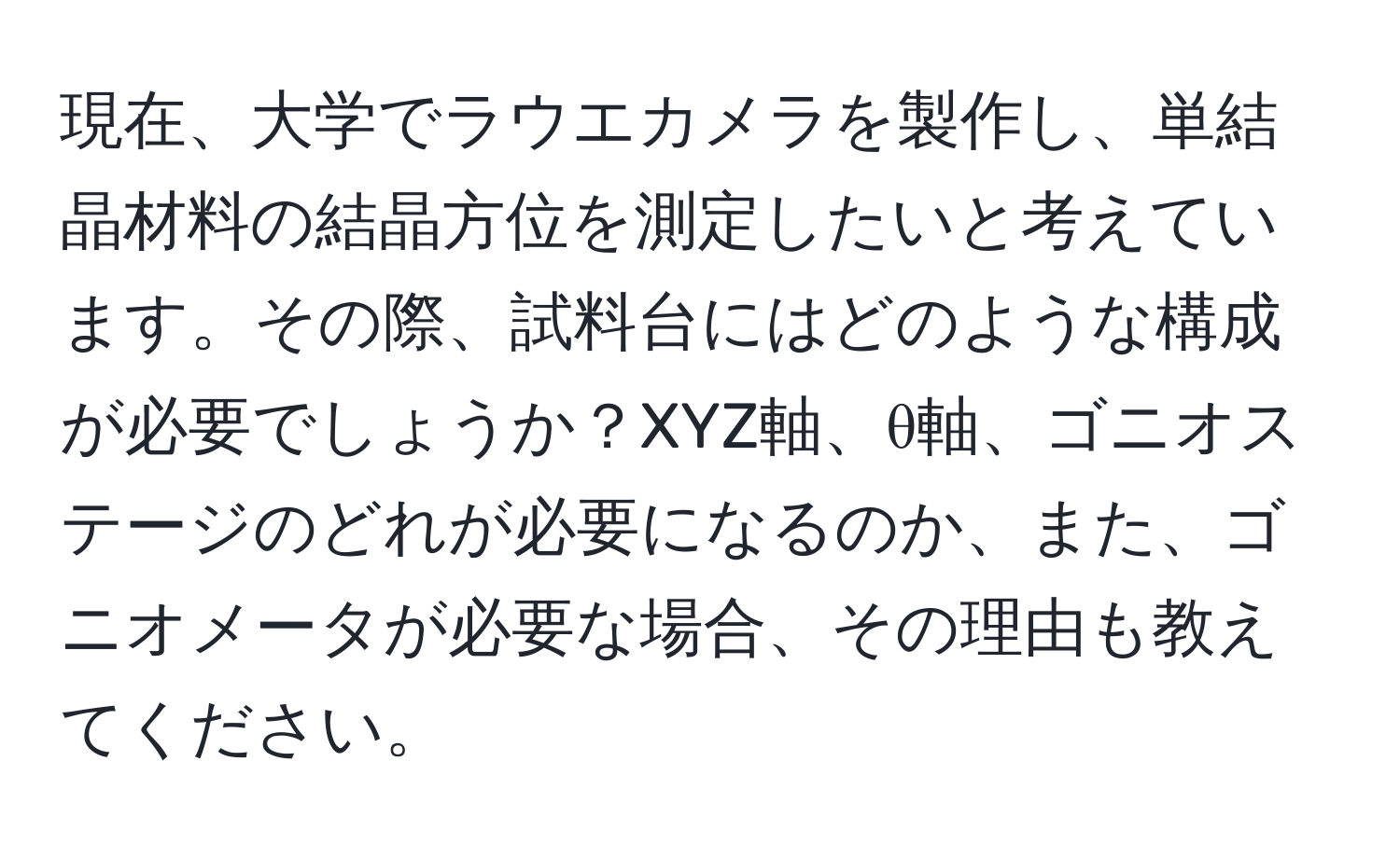 現在、大学でラウエカメラを製作し、単結晶材料の結晶方位を測定したいと考えています。その際、試料台にはどのような構成が必要でしょうか？XYZ軸、θ軸、ゴニオステージのどれが必要になるのか、また、ゴニオメータが必要な場合、その理由も教えてください。