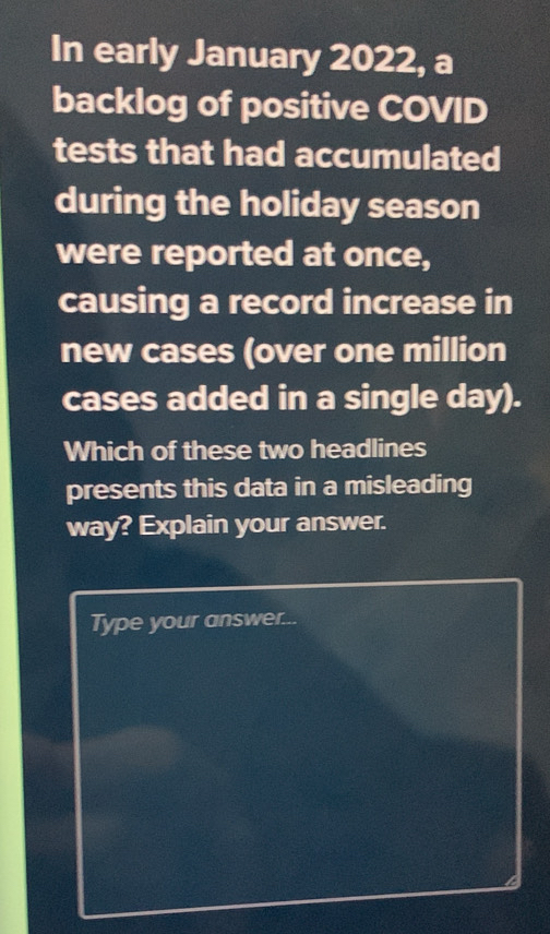 In early January 2022, a 
backlog of positive COVID 
tests that had accumulated 
during the holiday season 
were reported at once, 
causing a record increase in 
new cases (over one million
cases added in a single day). 
Which of these two headlines 
presents this data in a misleading 
way? Explain your answer. 
Type your answer...