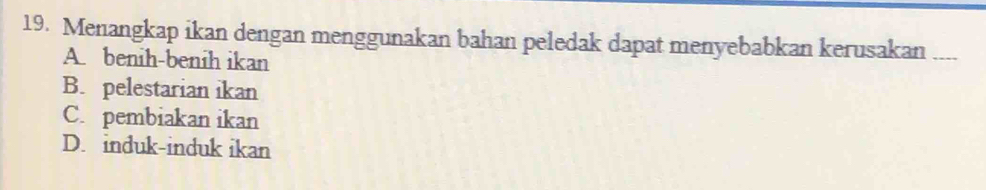 Menangkap ikan dengan menggunakan bahan peledak dapat menyebabkan kerusakan_
A. benih-benih ikan
B. pelestarian ikan
C. pembiakan ikan
D. induk-induk ikan