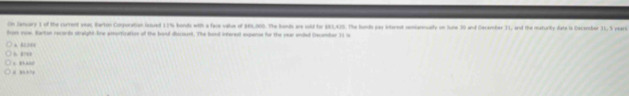 On January 1 of the current yeapt Barton Corporation issuel 11% bonds with a face value of 566,003. The bonds are sold for $81,425. The bonh pr interest semiannually on June 30 and December 31, and the maturity date is December 31, S years
from inow. Barton records straight-line amortization of the bond discount. The bond interest expense for the year ended December 31 is
a. 52.500
b， 7B8
c 85660
8 86,0 0