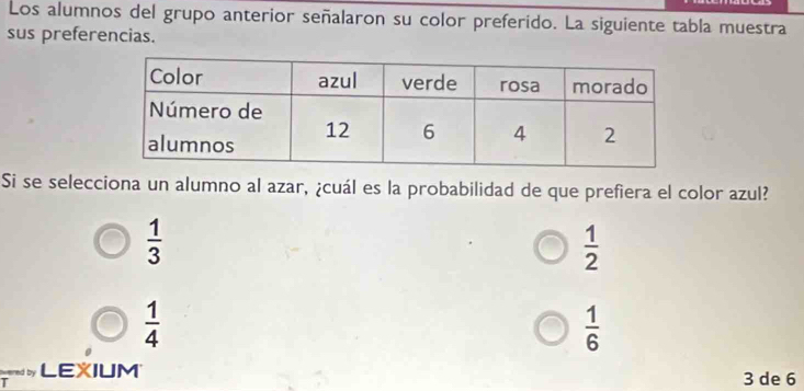 Los alumnos del grupo anterior señalaron su color preferido. La siguiente tabla muestra
sus preferencias.
Si se selecciona un alumno al azar, ¿cuál es la probabilidad de que prefiera el color azul?
 1/3 
 1/2 
 1/4 
 1/6 
cered by LEXIUM 3 de 6