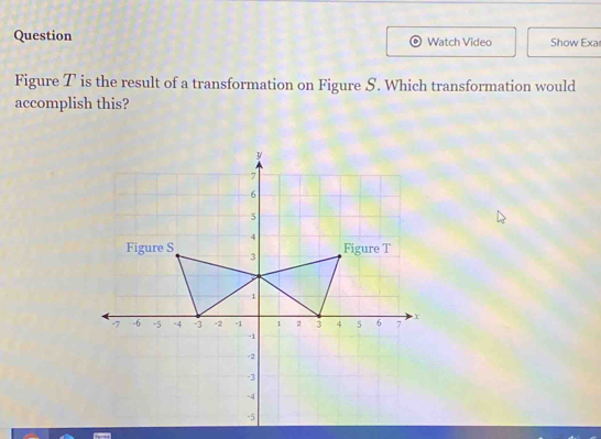 Question Watch Video Show Exa 
Figure T is the result of a transformation on Figure S. Which transformation would 
accomplish this?