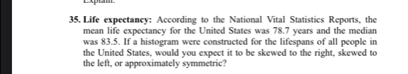 Expiam. 
35. Life expectancy: According to the National Vital Statistics Reports, the 
mean life expectancy for the United States was 78.7 years and the median 
was 83.5. If a histogram were constructed for the lifespans of all people in 
the United States, would you expect it to be skewed to the right, skewed to 
the left, or approximately symmetric?
