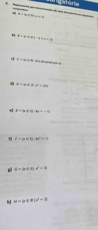 borigatória 
conjuntos; 
3. Represente por enumeração de seus elementos os seguintes 
a) A= x∈ N|x=5
b) B=(x∈ Z|-2≤slant x<3
c) C= x∈ N : 8 é divisível por x) 
d) D= x∈ Z;x^2=25
e) E= x∈ Q:4x=-1
f) F= x∈ Q;4x^2=1
g) G= x∈ Q:x^2=5
h) H= x∈ R|x^2=5