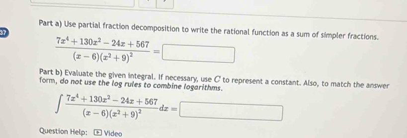 Part a) Use partial fraction decomposition to write the rational function as a sum of simpler fractions. 
37
frac 7x^4+130x^2-24x+567(x-6)(x^2+9)^2=□
Part b) Evaluate the given integral. If necessary, use C to represent a constant. Also, to match the answer 
form, do not use the log rules to combine logarithms.
∈t frac 7x^4+130x^2-24x+567(x-6)(x^2+9)^2dx=□
Question Help: Video