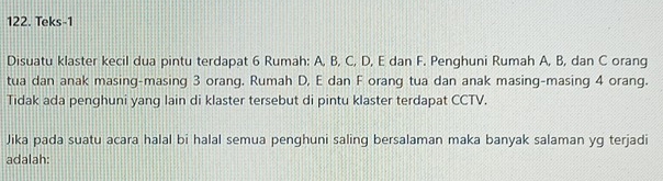 Teks-1 
Disuatu klaster kecil dua pintu terdapat 6 Rumah: A, B, C, D, E dan F. Penghuni Rumah A, B, dan C orang 
tua dan anak masing-masing 3 orang. Rumah D, E dan F orang tua dan anak masing-masing 4 orang. 
Tidak ada penghuni yang lain di klaster tersebut di pintu klaster terdapat CCTV. 
Jika pada suatu acara halal bi halal semua penghuni saling bersalaman maka banyak salaman yg terjadi 
adalah: