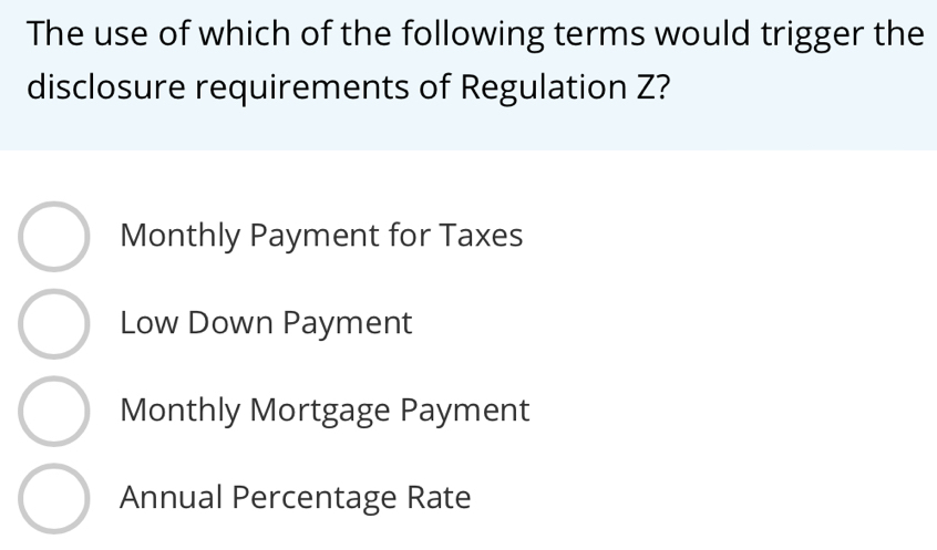 The use of which of the following terms would trigger the
disclosure requirements of Regulation Z?
Monthly Payment for Taxes
Low Down Payment
Monthly Mortgage Payment
Annual Percentage Rate