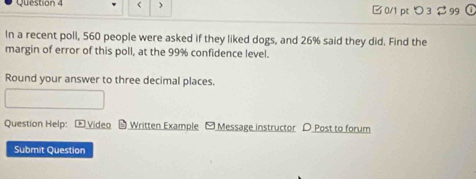 < > 0/1 pt つ 3 99 
In a recent poll, 560 people were asked if they liked dogs, and 26% said they did. Find the 
margin of error of this poll, at the 99% confidence level. 
Round your answer to three decimal places. 
Question Help: Video Written Example - Message instructor D Post to forum 
Submit Question