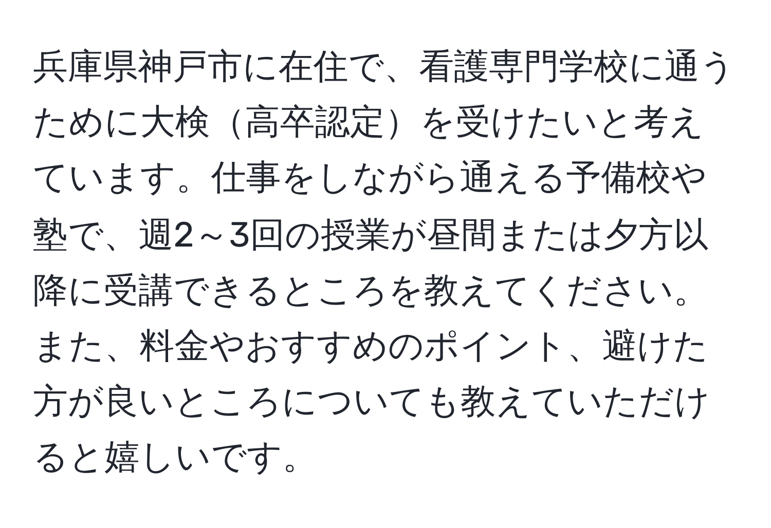 兵庫県神戸市に在住で、看護専門学校に通うために大検高卒認定を受けたいと考えています。仕事をしながら通える予備校や塾で、週2～3回の授業が昼間または夕方以降に受講できるところを教えてください。また、料金やおすすめのポイント、避けた方が良いところについても教えていただけると嬉しいです。