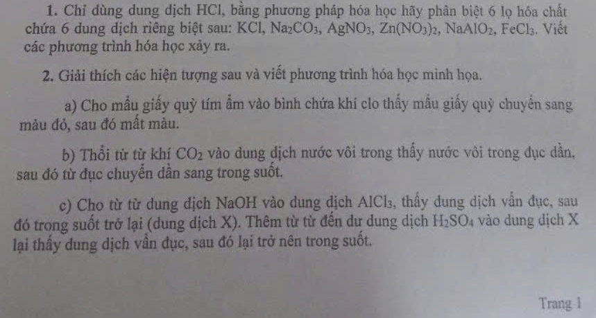 Chỉ dùng dung dịch HCl, bằng phương pháp hóa học hãy phân biệt 6 lọ hóa chất 
chứa 6 dung dịch riêng biệt sau: KCl, Na_2CO_3, AgNO_3, Zn(NO_3)_2, , NaAIO_2, FeCl_3. Viết 
các phương trình hóa học xảy ra. 
2. Giải thích các hiện tượng sau và viết phương trình hóa học minh họa. 
a) Cho mẫu giấy quỳ tím ẩm vào bình chứa khí clo thấy mẫu giấy quỳ chuyển sang 
mảu đỏ, sau đó mất màu. 
b) Thổi từ từ khí CO_2 vào dung dịch nước vôi trong thấy nước vôi trong đục dẫn, 
sau đó từ đục chuyển dần sang trong suốt. 
c) Cho từ từ dung địch NaOH vào dung dịch . AICl_3 , thầy dung dịch vần đục, sau 
đó trong suốt trở lại (dung dịch X). Thêm từ từ đến dư dung dịch H_2SO_4 vào dung dịch X
lại thấy dung dịch vần đục, sau đó lại trở nên trong suốt. 
Trang 1