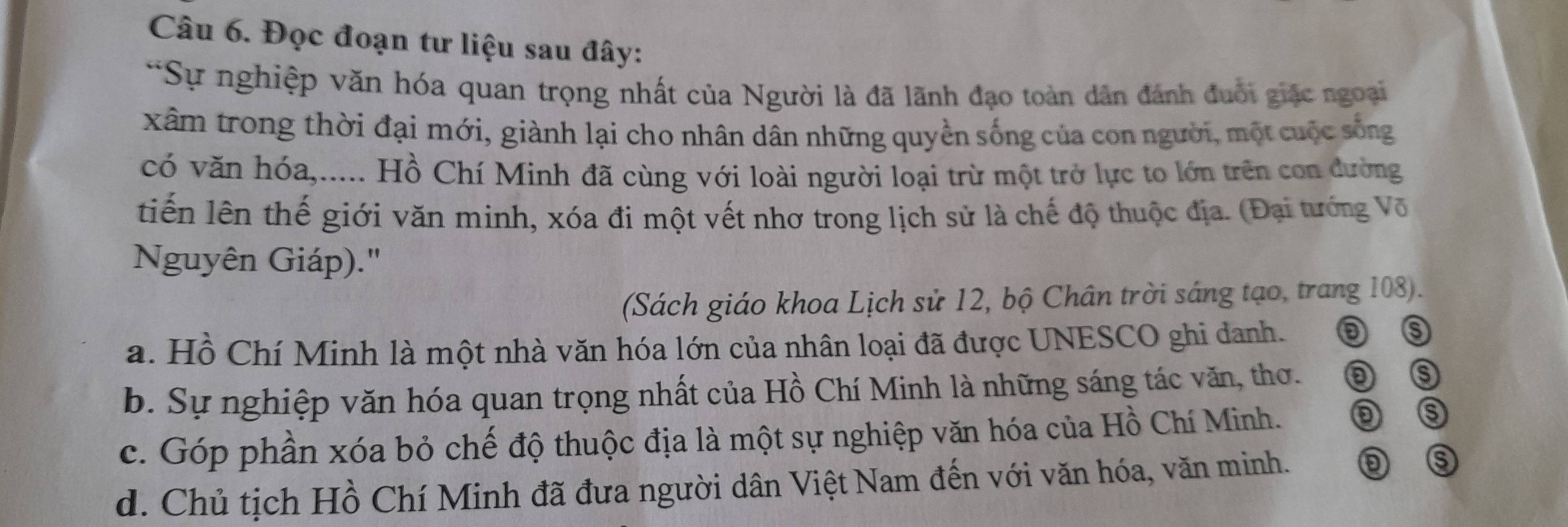 Đọc đoạn tư liệu sau đây:
*Sự nghiệp văn hóa quan trọng nhất của Người là đã lãnh đạo toàn dân đánh đuổi giặc ngoại
xâm trong thời đại mới, giành lại cho nhân dân những quyền sống của con người, một cuộc sống
có văn hóa,..... Hồ Chí Minh đã cùng với loài người loại trừ một trở lực to lớn trên con đường
tiến lên thế giới văn minh, xóa đi một vết nhơ trong lịch sử là chế độ thuộc địa. (Đại tướng Võ
Nguyên Giáp).'
(Sách giáo khoa Lịch sử 12, bộ Chân trời sáng tạo, trang 108).
a. Hồ Chí Minh là một nhà văn hóa lớn của nhân loại đã được UNESCO ghi danh.
⑤
b. Sự nghiệp văn hóa quan trọng nhất của Hồ Chí Minh là những sáng tác văn, thơ. ③
c. Góp phần xóa bỏ chế độ thuộc địa là một sự nghiệp văn hóa của Hồ Chí Minh.
⑤
d. Chủ tịch Hồ Chí Minh đã đưa người dân Việt Nam đến với văn hóa, văn minh. D ⑤