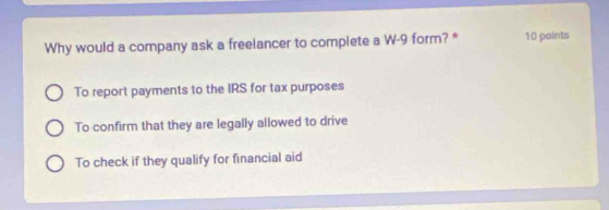 Why would a company ask a freelancer to complete a W-9 form? * 10 points
To report payments to the IRS for tax purposes
To confirm that they are legally allowed to drive
To check if they qualify for financial aid