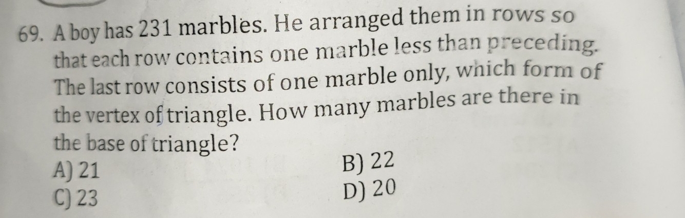 A boy has 231 marbles. He arranged them in rows so
that each row contains one marble less than preceding
The last row consists of one marble only, which form of
the vertex oftriangle. How many marbles are there in
the base of triangle?
A) 21
B)22
C) 23
D) 20