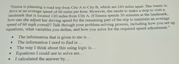 "Emma is planning a road trip from City A to City B, which are 240 miles apart. She wants to 
drive at an average speed of 60 miles per hour. However, she needs to make a stop to visit a 
landmark that is located 120 miles from City A. If Emma spends 30 minutes at the landmark, 
how can she adjust her driving speed for the remaining part of the trip to maintain an average 
speed of 60 mph overall? Talk through your problem-solving process, including how you set up 
equations, what variables you define, and how you solve for the required speed adjustment." 
The information that is given to me is… 
The information I need to find is… 
The way I think about this using logic is… 
Equations I could use to solve are… 
I calculated the answer by…