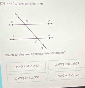 overleftrightarrow MO and overleftrightarrow PR are parallel lines.
Which angles are alternate interior angles?
∠ MNQ and ∠ ONQ ∠ MNQ and ∠ RQS
∠ MNQ and ∠ ONL ∠ MNQ and ∠ RQN