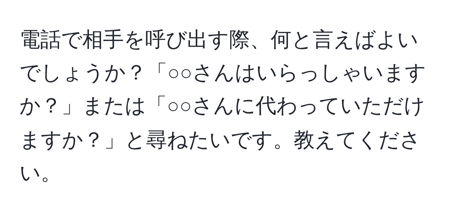 電話で相手を呼び出す際、何と言えばよいでしょうか？「○○さんはいらっしゃいますか？」または「○○さんに代わっていただけますか？」と尋ねたいです。教えてください。