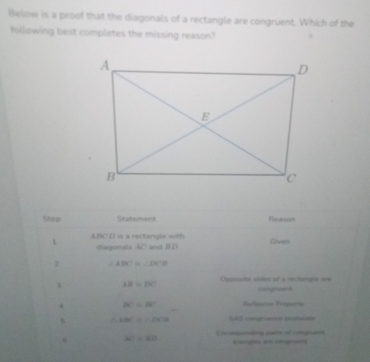 Below is a proof that the diagonals of a rectangle are congruent. Which of the 
following best completes the missing reason? 
Step Statement Reason 
1 ABCD is a rectangle with Given 
diagonals AC and BD
2 ∠ ABC≌ ∠ DCB
3 AB=BC Opposite sites of a rectangle are 
congruent
BC=BC Refincive Propecty 
s △ ABC≌ △ DCB SAS congruence postviate 
Coresponding parts of congruee 
6 AC=BD sangles ar ctngnient