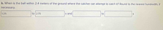 When is the ball within 2.4 meters of the ground where the catcher can attempt to catch it? Round to the nearest hundredth, if 
necessary.
125 □ to 2 75 () s and □ to □ s