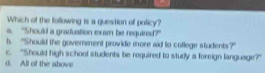 Which of the following is a question of policy?
a. “Should a graduation exam be required?"
b. "Should the government provide more aid to college students?”
c. "Should high school students be required to study a foreign language?"
d. All of the above