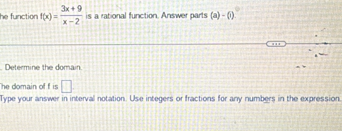 he function f(x)= (3x+9)/x-2  is a rational function. Answer parts (a)-(1). 
Determine the domain. 
he domain of f is □. 
Type your answer in interval notation. Use integers or fractions for any numbers in the expression.