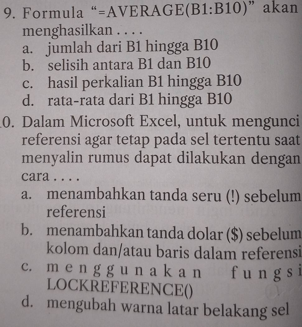 Formula “=AVERA T E (B1:B10) ”akan
menghasilkan . . . .
a. jumlah dari B1 hingga B10
b. selisih antara B1 dan B10
c. hasil perkalian B1 hingga B10
d. rata-rata dari B1 hingga B10
0. Dalam Microsoft Excel, untuk mengunci
referensi agar tetap pada sel tertentu saat
menyalin rumus dapat dilakukan dengan
cara . . . .
a. menambahkan tanda seru (!) sebelum
referensi
b. menambahkan tanda dolar ($) sebelum
kolom dan/atau baris dalam referensi
c. m e n g g u n a k a n f u n g s i
LOCKREFERENCE()
d. mengubah warna latar belakang sel