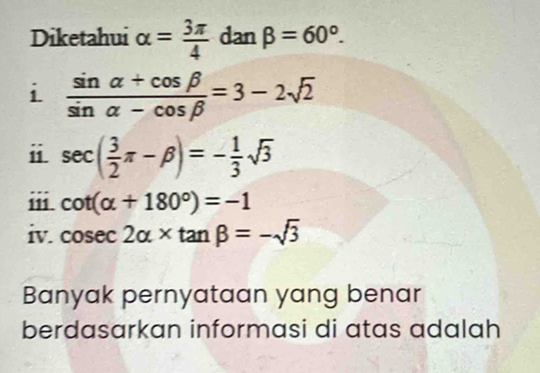 Diketahui alpha = 3π /4  dan beta =60°. 
i  (sin alpha +cos beta )/sin alpha -cos beta  =3-2sqrt(2)
ⅱ sec ( 3/2 π -beta )=- 1/3 sqrt(3)
cot (alpha +180°)=-1
iv. cos ec2alpha * tan beta =-sqrt(3)
Banyak pernyataan yang benar 
berdasarkan informasi di atas adalah