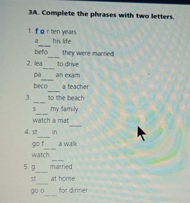 Complete the phrases with two letters. 
1. f Ω r ten years
_ 
a his life 
_ 
befo they were married 
_ 
2. lea to drive 
_ 
pa an exam 
_ 
beco a teacher 
_ 
3. to the beach 
_ 
5 my family 
_ 
watch a mat 
_ 
4. st in 
_ 
go f a walk 
_ 
watch 
_ 
5. g married 
_ 
st at home 
_ 
go o for dinner